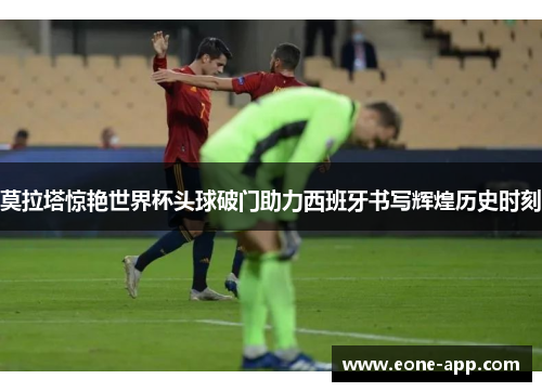 莫拉塔惊艳世界杯头球破门助力西班牙书写辉煌历史时刻