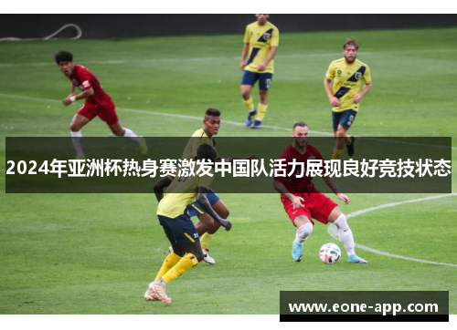 2024年亚洲杯热身赛激发中国队活力展现良好竞技状态