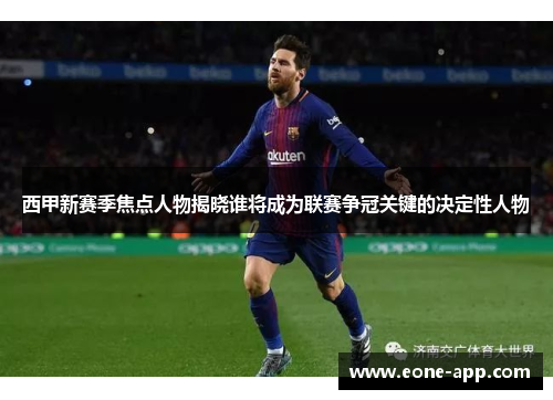 西甲新赛季焦点人物揭晓谁将成为联赛争冠关键的决定性人物